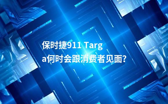 保时捷911 Targa何时会跟消费者见面？